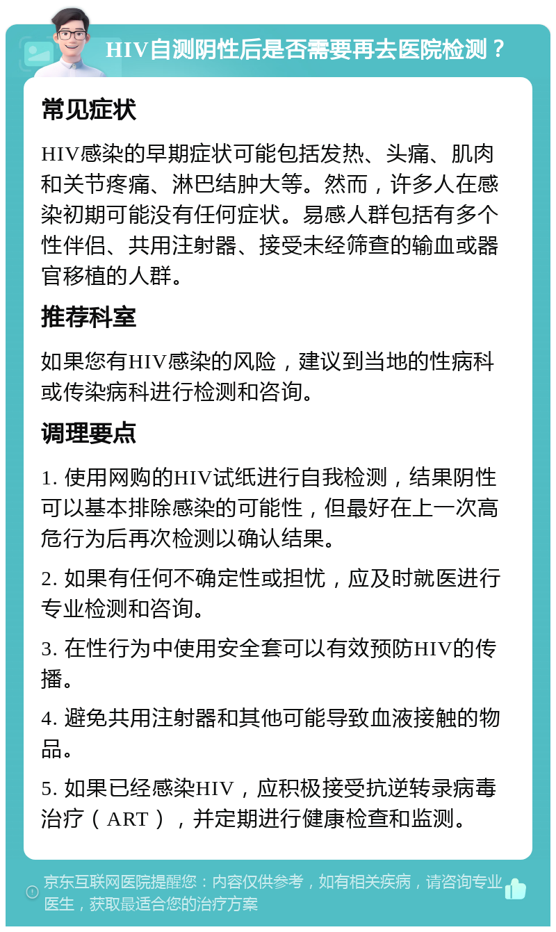 HIV自测阴性后是否需要再去医院检测？ 常见症状 HIV感染的早期症状可能包括发热、头痛、肌肉和关节疼痛、淋巴结肿大等。然而，许多人在感染初期可能没有任何症状。易感人群包括有多个性伴侣、共用注射器、接受未经筛查的输血或器官移植的人群。 推荐科室 如果您有HIV感染的风险，建议到当地的性病科或传染病科进行检测和咨询。 调理要点 1. 使用网购的HIV试纸进行自我检测，结果阴性可以基本排除感染的可能性，但最好在上一次高危行为后再次检测以确认结果。 2. 如果有任何不确定性或担忧，应及时就医进行专业检测和咨询。 3. 在性行为中使用安全套可以有效预防HIV的传播。 4. 避免共用注射器和其他可能导致血液接触的物品。 5. 如果已经感染HIV，应积极接受抗逆转录病毒治疗（ART），并定期进行健康检查和监测。