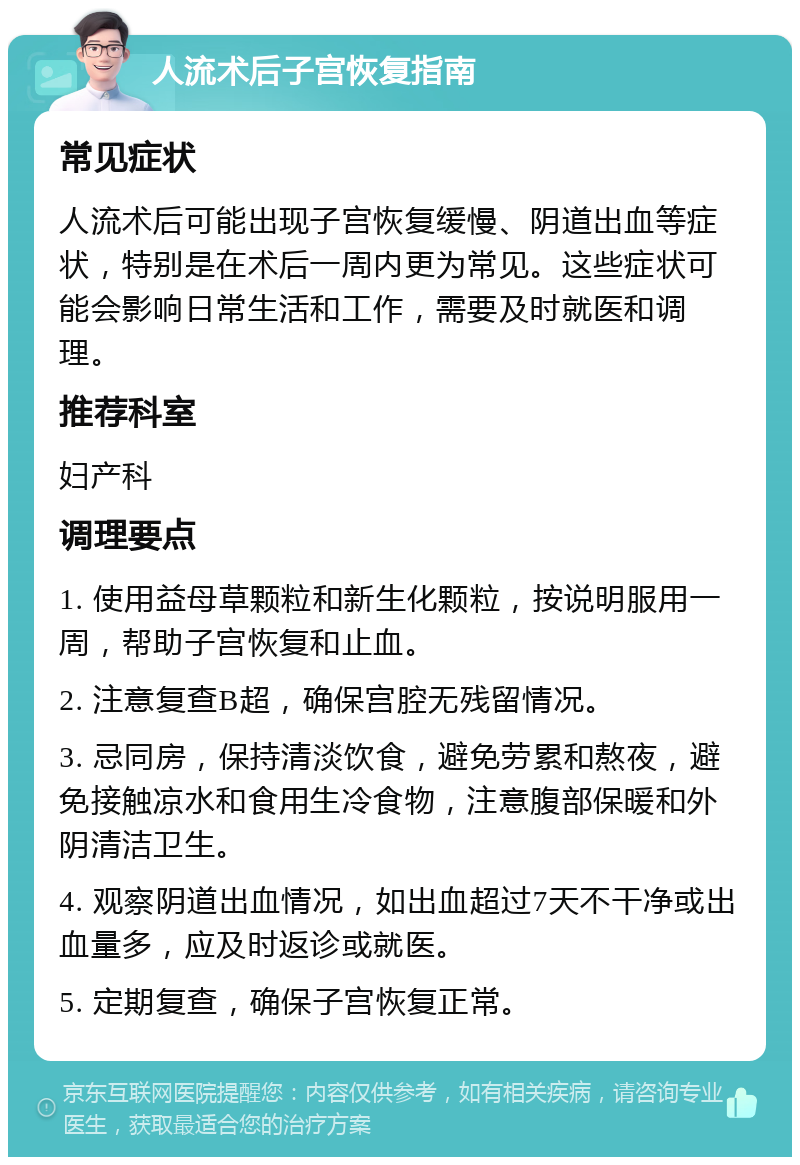 人流术后子宫恢复指南 常见症状 人流术后可能出现子宫恢复缓慢、阴道出血等症状，特别是在术后一周内更为常见。这些症状可能会影响日常生活和工作，需要及时就医和调理。 推荐科室 妇产科 调理要点 1. 使用益母草颗粒和新生化颗粒，按说明服用一周，帮助子宫恢复和止血。 2. 注意复查B超，确保宫腔无残留情况。 3. 忌同房，保持清淡饮食，避免劳累和熬夜，避免接触凉水和食用生冷食物，注意腹部保暖和外阴清洁卫生。 4. 观察阴道出血情况，如出血超过7天不干净或出血量多，应及时返诊或就医。 5. 定期复查，确保子宫恢复正常。