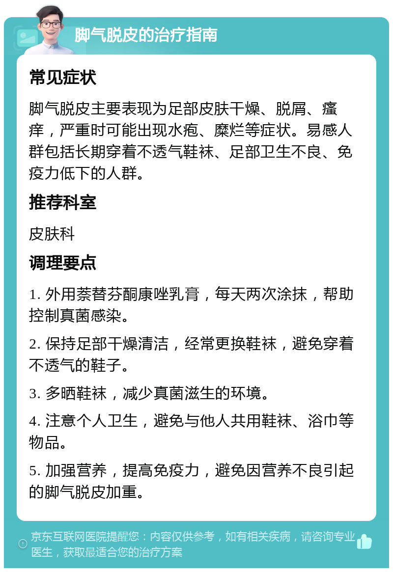 脚气脱皮的治疗指南 常见症状 脚气脱皮主要表现为足部皮肤干燥、脱屑、瘙痒，严重时可能出现水疱、糜烂等症状。易感人群包括长期穿着不透气鞋袜、足部卫生不良、免疫力低下的人群。 推荐科室 皮肤科 调理要点 1. 外用萘替芬酮康唑乳膏，每天两次涂抹，帮助控制真菌感染。 2. 保持足部干燥清洁，经常更换鞋袜，避免穿着不透气的鞋子。 3. 多晒鞋袜，减少真菌滋生的环境。 4. 注意个人卫生，避免与他人共用鞋袜、浴巾等物品。 5. 加强营养，提高免疫力，避免因营养不良引起的脚气脱皮加重。