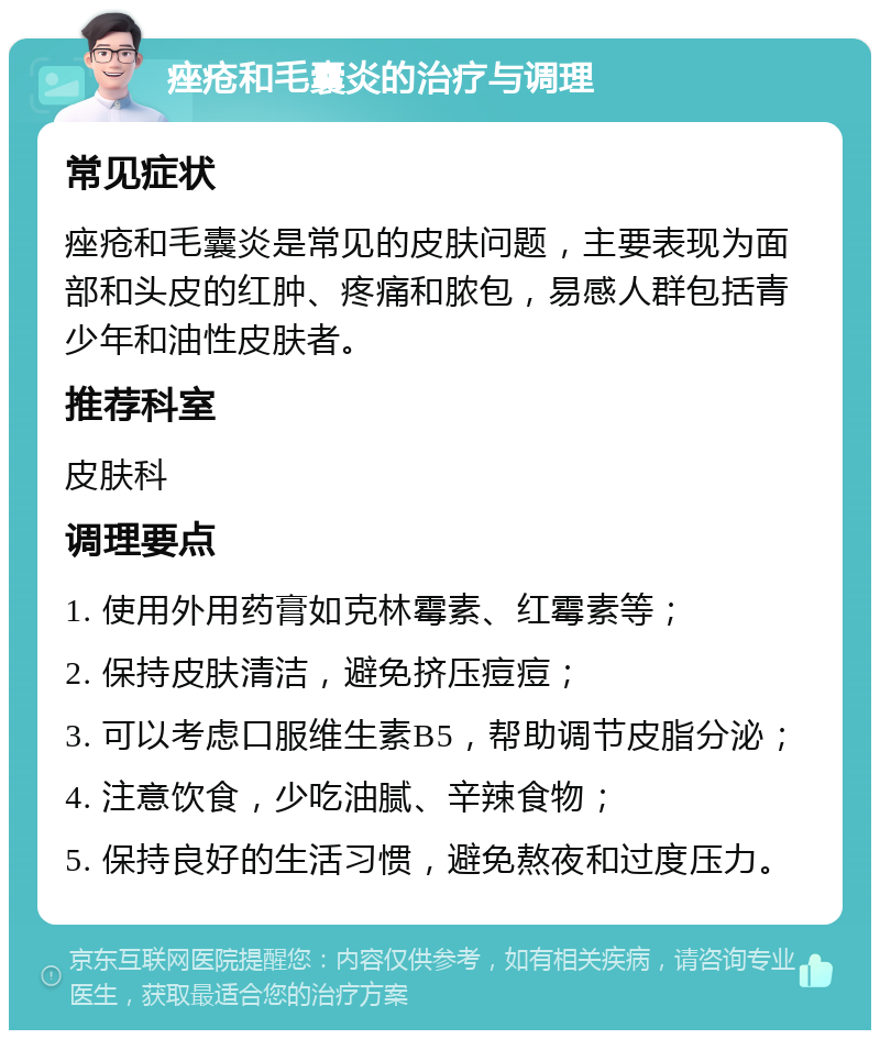 痤疮和毛囊炎的治疗与调理 常见症状 痤疮和毛囊炎是常见的皮肤问题，主要表现为面部和头皮的红肿、疼痛和脓包，易感人群包括青少年和油性皮肤者。 推荐科室 皮肤科 调理要点 1. 使用外用药膏如克林霉素、红霉素等； 2. 保持皮肤清洁，避免挤压痘痘； 3. 可以考虑口服维生素B5，帮助调节皮脂分泌； 4. 注意饮食，少吃油腻、辛辣食物； 5. 保持良好的生活习惯，避免熬夜和过度压力。