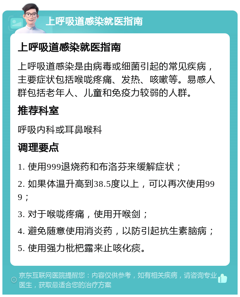 上呼吸道感染就医指南 上呼吸道感染就医指南 上呼吸道感染是由病毒或细菌引起的常见疾病，主要症状包括喉咙疼痛、发热、咳嗽等。易感人群包括老年人、儿童和免疫力较弱的人群。 推荐科室 呼吸内科或耳鼻喉科 调理要点 1. 使用999退烧药和布洛芬来缓解症状； 2. 如果体温升高到38.5度以上，可以再次使用999； 3. 对于喉咙疼痛，使用开喉剑； 4. 避免随意使用消炎药，以防引起抗生素脑病； 5. 使用强力枇杷露来止咳化痰。