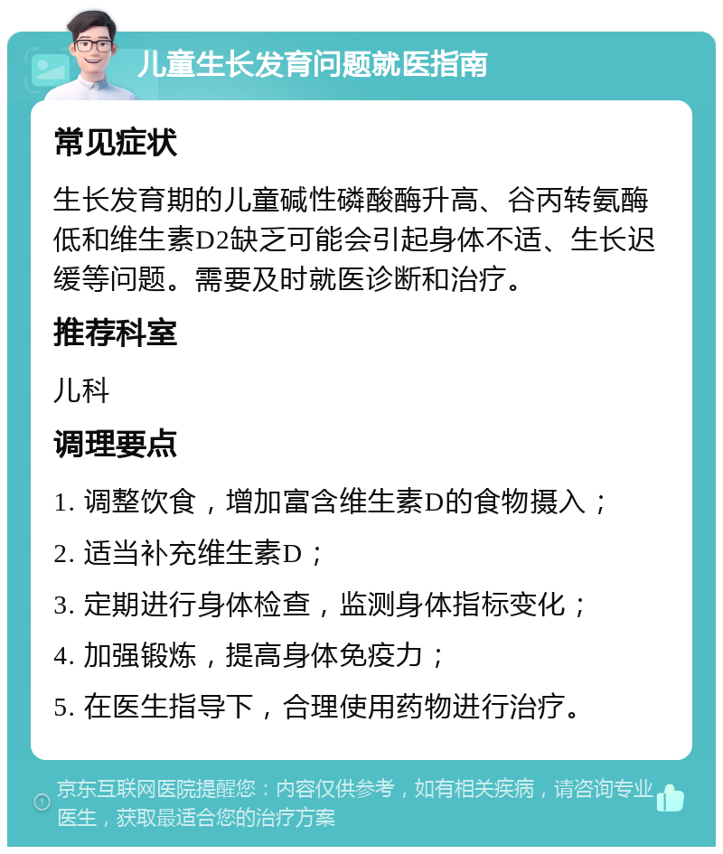 儿童生长发育问题就医指南 常见症状 生长发育期的儿童碱性磷酸酶升高、谷丙转氨酶低和维生素D2缺乏可能会引起身体不适、生长迟缓等问题。需要及时就医诊断和治疗。 推荐科室 儿科 调理要点 1. 调整饮食，增加富含维生素D的食物摄入； 2. 适当补充维生素D； 3. 定期进行身体检查，监测身体指标变化； 4. 加强锻炼，提高身体免疫力； 5. 在医生指导下，合理使用药物进行治疗。