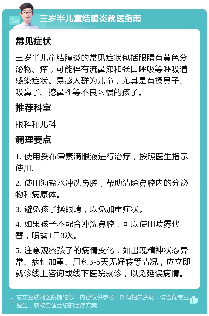 三岁半儿童结膜炎就医指南 常见症状 三岁半儿童结膜炎的常见症状包括眼睛有黄色分泌物、痒，可能伴有流鼻涕和张口呼吸等呼吸道感染症状。易感人群为儿童，尤其是有揉鼻子、吸鼻子、挖鼻孔等不良习惯的孩子。 推荐科室 眼科和儿科 调理要点 1. 使用妥布霉素滴眼液进行治疗，按照医生指示使用。 2. 使用海盐水冲洗鼻腔，帮助清除鼻腔内的分泌物和病原体。 3. 避免孩子揉眼睛，以免加重症状。 4. 如果孩子不配合冲洗鼻腔，可以使用喷雾代替，喷雾1日3次。 5. 注意观察孩子的病情变化，如出现精神状态异常、病情加重、用药3-5天无好转等情况，应立即就诊线上咨询或线下医院就诊，以免延误病情。