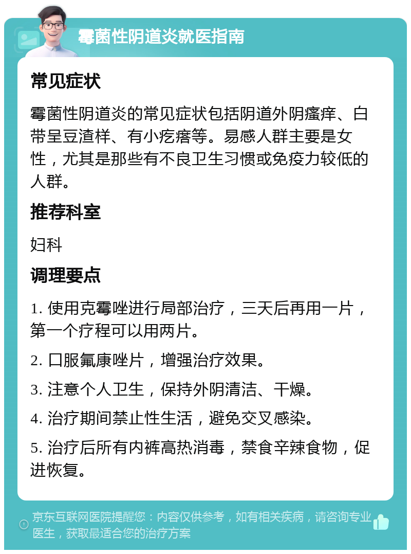 霉菌性阴道炎就医指南 常见症状 霉菌性阴道炎的常见症状包括阴道外阴瘙痒、白带呈豆渣样、有小疙瘩等。易感人群主要是女性，尤其是那些有不良卫生习惯或免疫力较低的人群。 推荐科室 妇科 调理要点 1. 使用克霉唑进行局部治疗，三天后再用一片，第一个疗程可以用两片。 2. 口服氟康唑片，增强治疗效果。 3. 注意个人卫生，保持外阴清洁、干燥。 4. 治疗期间禁止性生活，避免交叉感染。 5. 治疗后所有内裤高热消毒，禁食辛辣食物，促进恢复。