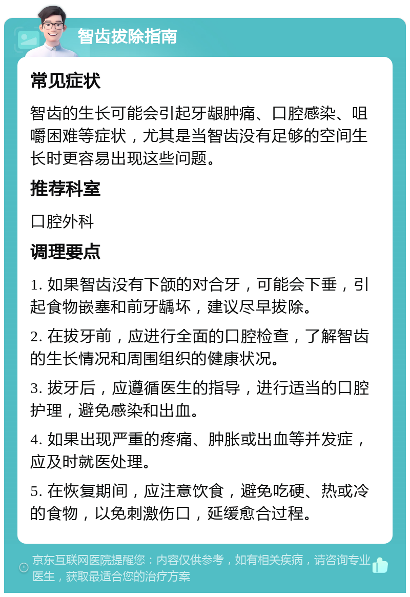 智齿拔除指南 常见症状 智齿的生长可能会引起牙龈肿痛、口腔感染、咀嚼困难等症状，尤其是当智齿没有足够的空间生长时更容易出现这些问题。 推荐科室 口腔外科 调理要点 1. 如果智齿没有下颌的对合牙，可能会下垂，引起食物嵌塞和前牙龋坏，建议尽早拔除。 2. 在拔牙前，应进行全面的口腔检查，了解智齿的生长情况和周围组织的健康状况。 3. 拔牙后，应遵循医生的指导，进行适当的口腔护理，避免感染和出血。 4. 如果出现严重的疼痛、肿胀或出血等并发症，应及时就医处理。 5. 在恢复期间，应注意饮食，避免吃硬、热或冷的食物，以免刺激伤口，延缓愈合过程。