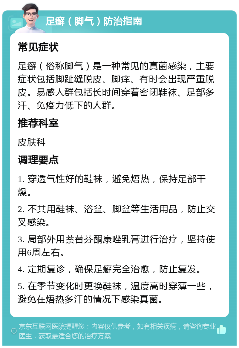 足癣（脚气）防治指南 常见症状 足癣（俗称脚气）是一种常见的真菌感染，主要症状包括脚趾缝脱皮、脚痒、有时会出现严重脱皮。易感人群包括长时间穿着密闭鞋袜、足部多汗、免疫力低下的人群。 推荐科室 皮肤科 调理要点 1. 穿透气性好的鞋袜，避免焐热，保持足部干燥。 2. 不共用鞋袜、浴盆、脚盆等生活用品，防止交叉感染。 3. 局部外用萘替芬酮康唑乳膏进行治疗，坚持使用6周左右。 4. 定期复诊，确保足癣完全治愈，防止复发。 5. 在季节变化时更换鞋袜，温度高时穿薄一些，避免在焐热多汗的情况下感染真菌。