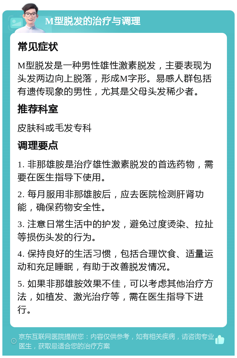 M型脱发的治疗与调理 常见症状 M型脱发是一种男性雄性激素脱发，主要表现为头发两边向上脱落，形成M字形。易感人群包括有遗传现象的男性，尤其是父母头发稀少者。 推荐科室 皮肤科或毛发专科 调理要点 1. 非那雄胺是治疗雄性激素脱发的首选药物，需要在医生指导下使用。 2. 每月服用非那雄胺后，应去医院检测肝肾功能，确保药物安全性。 3. 注意日常生活中的护发，避免过度烫染、拉扯等损伤头发的行为。 4. 保持良好的生活习惯，包括合理饮食、适量运动和充足睡眠，有助于改善脱发情况。 5. 如果非那雄胺效果不佳，可以考虑其他治疗方法，如植发、激光治疗等，需在医生指导下进行。