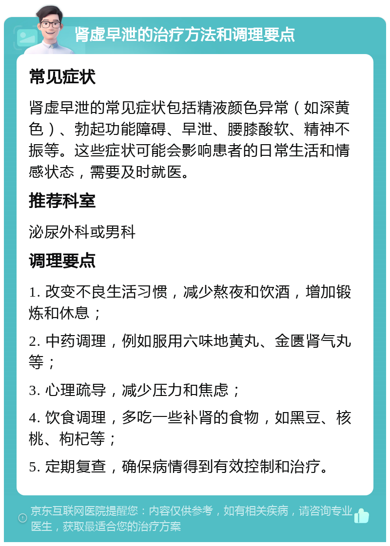 肾虚早泄的治疗方法和调理要点 常见症状 肾虚早泄的常见症状包括精液颜色异常（如深黄色）、勃起功能障碍、早泄、腰膝酸软、精神不振等。这些症状可能会影响患者的日常生活和情感状态，需要及时就医。 推荐科室 泌尿外科或男科 调理要点 1. 改变不良生活习惯，减少熬夜和饮酒，增加锻炼和休息； 2. 中药调理，例如服用六味地黄丸、金匮肾气丸等； 3. 心理疏导，减少压力和焦虑； 4. 饮食调理，多吃一些补肾的食物，如黑豆、核桃、枸杞等； 5. 定期复查，确保病情得到有效控制和治疗。