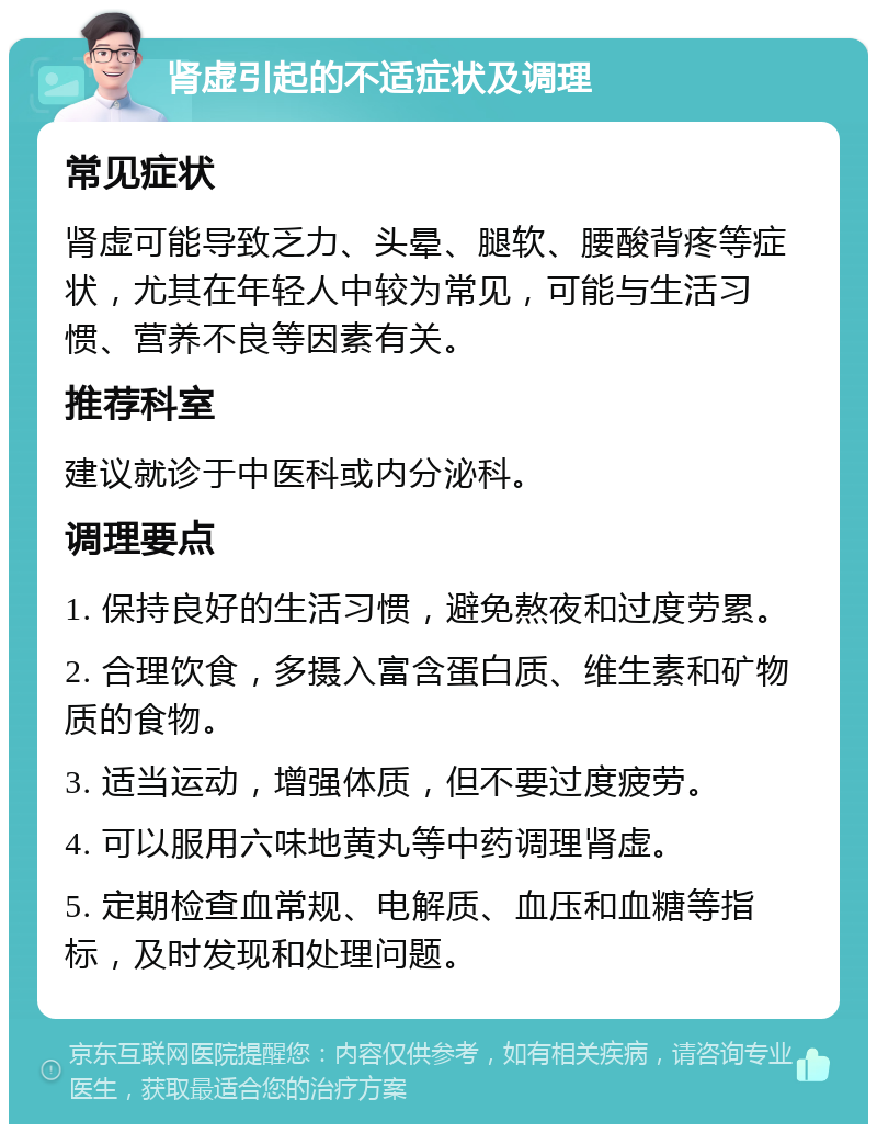 肾虚引起的不适症状及调理 常见症状 肾虚可能导致乏力、头晕、腿软、腰酸背疼等症状，尤其在年轻人中较为常见，可能与生活习惯、营养不良等因素有关。 推荐科室 建议就诊于中医科或内分泌科。 调理要点 1. 保持良好的生活习惯，避免熬夜和过度劳累。 2. 合理饮食，多摄入富含蛋白质、维生素和矿物质的食物。 3. 适当运动，增强体质，但不要过度疲劳。 4. 可以服用六味地黄丸等中药调理肾虚。 5. 定期检查血常规、电解质、血压和血糖等指标，及时发现和处理问题。