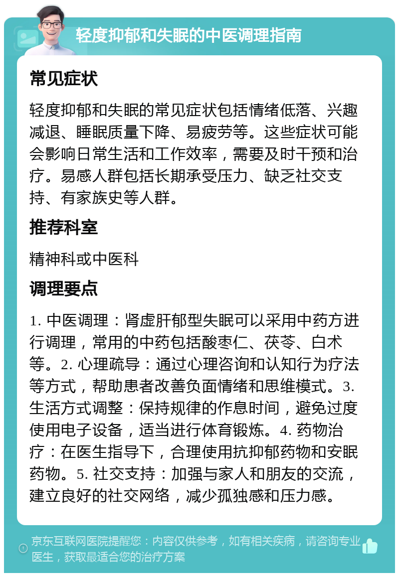 轻度抑郁和失眠的中医调理指南 常见症状 轻度抑郁和失眠的常见症状包括情绪低落、兴趣减退、睡眠质量下降、易疲劳等。这些症状可能会影响日常生活和工作效率，需要及时干预和治疗。易感人群包括长期承受压力、缺乏社交支持、有家族史等人群。 推荐科室 精神科或中医科 调理要点 1. 中医调理：肾虚肝郁型失眠可以采用中药方进行调理，常用的中药包括酸枣仁、茯苓、白术等。2. 心理疏导：通过心理咨询和认知行为疗法等方式，帮助患者改善负面情绪和思维模式。3. 生活方式调整：保持规律的作息时间，避免过度使用电子设备，适当进行体育锻炼。4. 药物治疗：在医生指导下，合理使用抗抑郁药物和安眠药物。5. 社交支持：加强与家人和朋友的交流，建立良好的社交网络，减少孤独感和压力感。