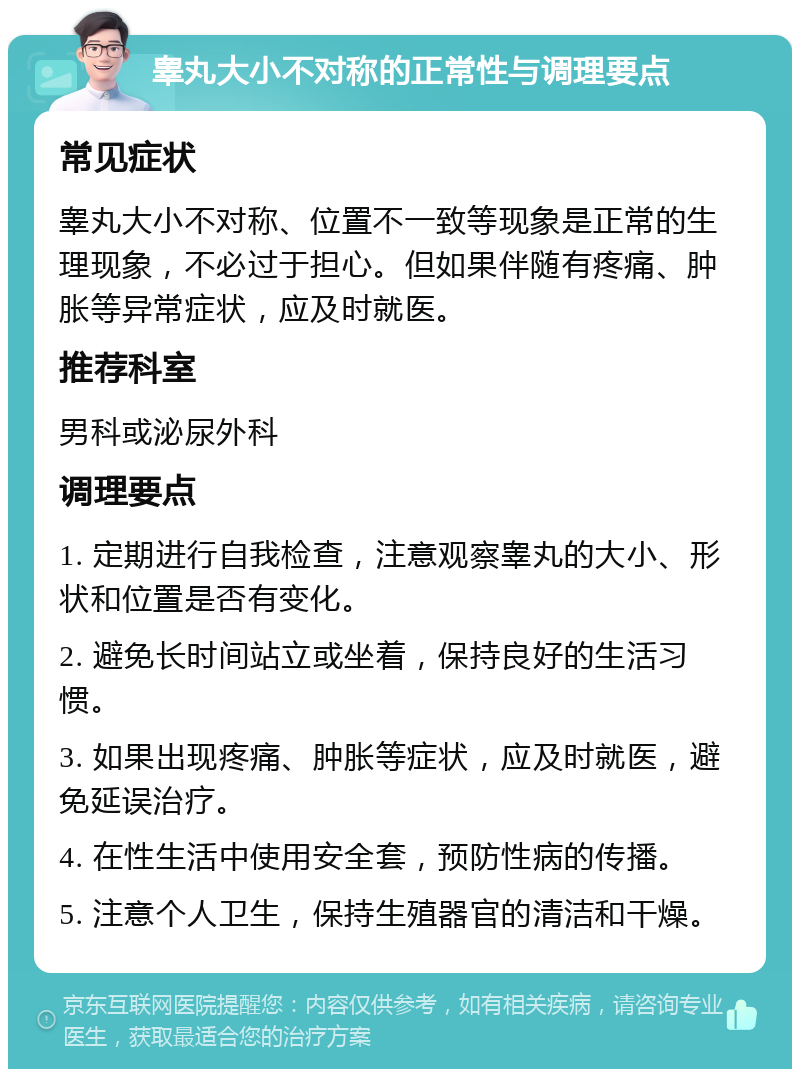 睾丸大小不对称的正常性与调理要点 常见症状 睾丸大小不对称、位置不一致等现象是正常的生理现象，不必过于担心。但如果伴随有疼痛、肿胀等异常症状，应及时就医。 推荐科室 男科或泌尿外科 调理要点 1. 定期进行自我检查，注意观察睾丸的大小、形状和位置是否有变化。 2. 避免长时间站立或坐着，保持良好的生活习惯。 3. 如果出现疼痛、肿胀等症状，应及时就医，避免延误治疗。 4. 在性生活中使用安全套，预防性病的传播。 5. 注意个人卫生，保持生殖器官的清洁和干燥。