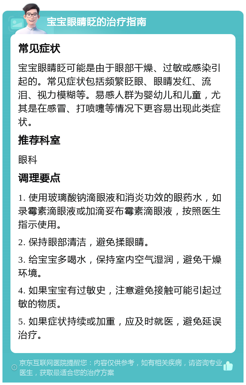 宝宝眼睛眨的治疗指南 常见症状 宝宝眼睛眨可能是由于眼部干燥、过敏或感染引起的。常见症状包括频繁眨眼、眼睛发红、流泪、视力模糊等。易感人群为婴幼儿和儿童，尤其是在感冒、打喷嚏等情况下更容易出现此类症状。 推荐科室 眼科 调理要点 1. 使用玻璃酸钠滴眼液和消炎功效的眼药水，如录霉素滴眼液或加滴妥布霉素滴眼液，按照医生指示使用。 2. 保持眼部清洁，避免揉眼睛。 3. 给宝宝多喝水，保持室内空气湿润，避免干燥环境。 4. 如果宝宝有过敏史，注意避免接触可能引起过敏的物质。 5. 如果症状持续或加重，应及时就医，避免延误治疗。