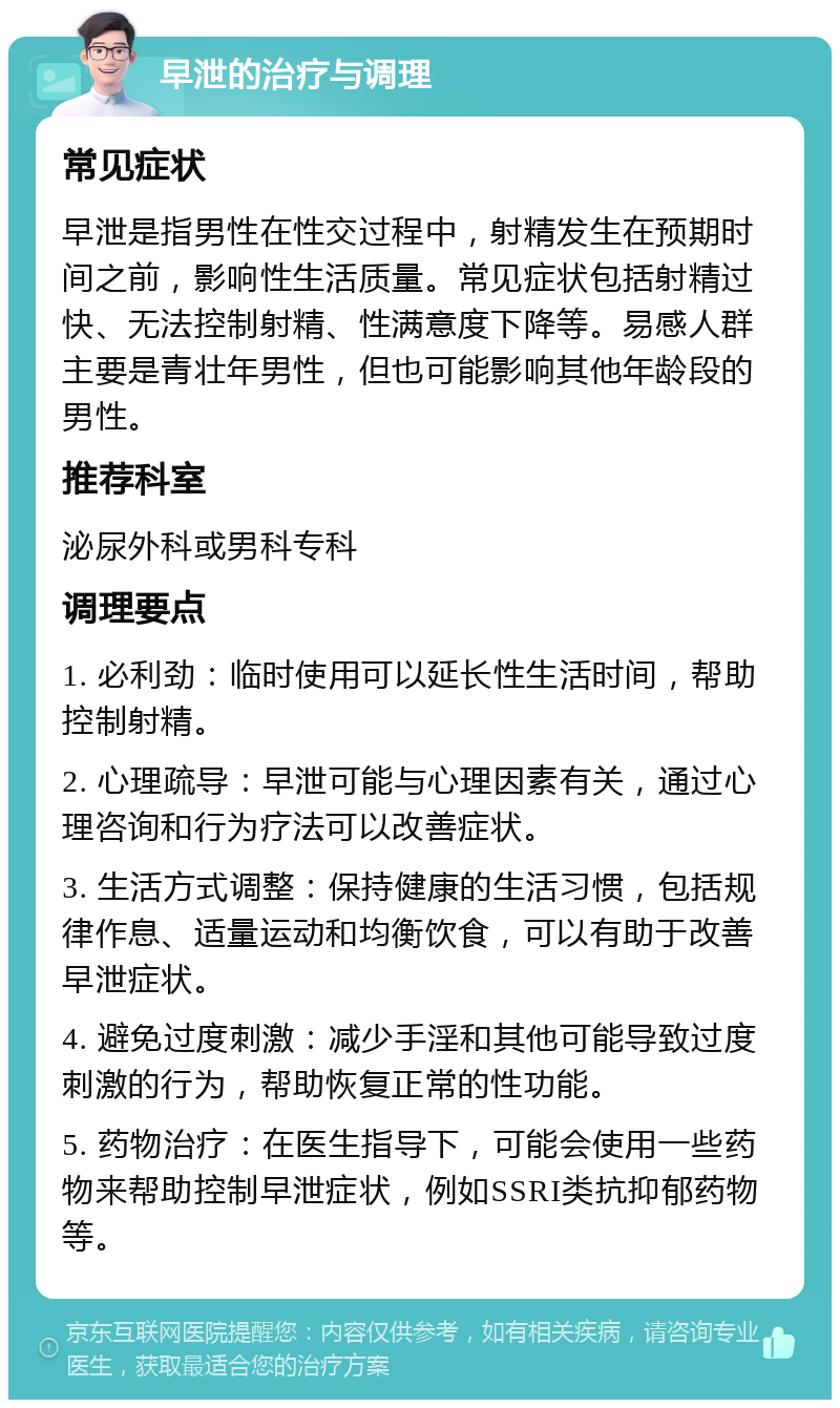 早泄的治疗与调理 常见症状 早泄是指男性在性交过程中，射精发生在预期时间之前，影响性生活质量。常见症状包括射精过快、无法控制射精、性满意度下降等。易感人群主要是青壮年男性，但也可能影响其他年龄段的男性。 推荐科室 泌尿外科或男科专科 调理要点 1. 必利劲：临时使用可以延长性生活时间，帮助控制射精。 2. 心理疏导：早泄可能与心理因素有关，通过心理咨询和行为疗法可以改善症状。 3. 生活方式调整：保持健康的生活习惯，包括规律作息、适量运动和均衡饮食，可以有助于改善早泄症状。 4. 避免过度刺激：减少手淫和其他可能导致过度刺激的行为，帮助恢复正常的性功能。 5. 药物治疗：在医生指导下，可能会使用一些药物来帮助控制早泄症状，例如SSRI类抗抑郁药物等。