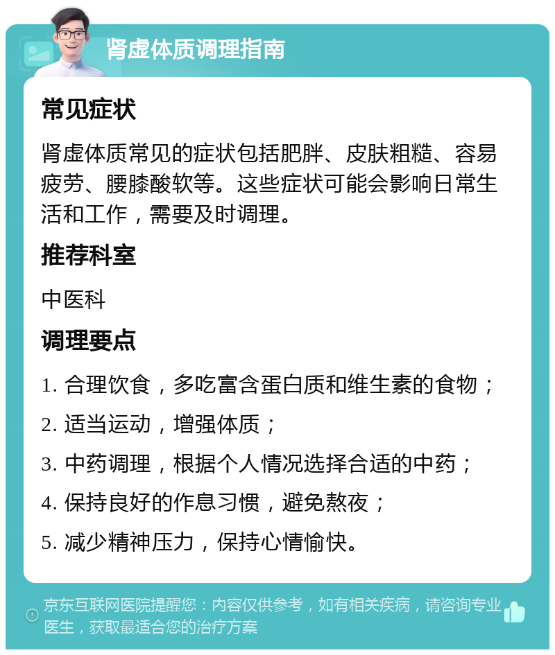 肾虚体质调理指南 常见症状 肾虚体质常见的症状包括肥胖、皮肤粗糙、容易疲劳、腰膝酸软等。这些症状可能会影响日常生活和工作，需要及时调理。 推荐科室 中医科 调理要点 1. 合理饮食，多吃富含蛋白质和维生素的食物； 2. 适当运动，增强体质； 3. 中药调理，根据个人情况选择合适的中药； 4. 保持良好的作息习惯，避免熬夜； 5. 减少精神压力，保持心情愉快。