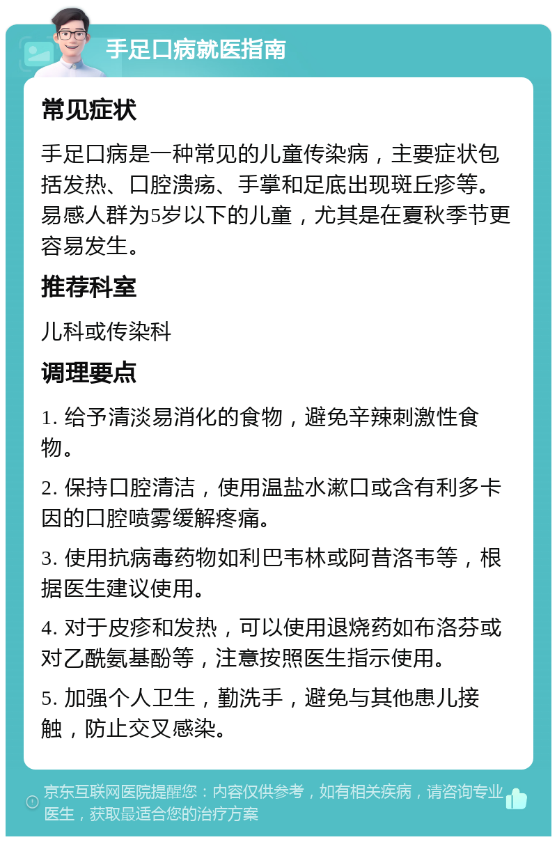 手足口病就医指南 常见症状 手足口病是一种常见的儿童传染病，主要症状包括发热、口腔溃疡、手掌和足底出现斑丘疹等。易感人群为5岁以下的儿童，尤其是在夏秋季节更容易发生。 推荐科室 儿科或传染科 调理要点 1. 给予清淡易消化的食物，避免辛辣刺激性食物。 2. 保持口腔清洁，使用温盐水漱口或含有利多卡因的口腔喷雾缓解疼痛。 3. 使用抗病毒药物如利巴韦林或阿昔洛韦等，根据医生建议使用。 4. 对于皮疹和发热，可以使用退烧药如布洛芬或对乙酰氨基酚等，注意按照医生指示使用。 5. 加强个人卫生，勤洗手，避免与其他患儿接触，防止交叉感染。