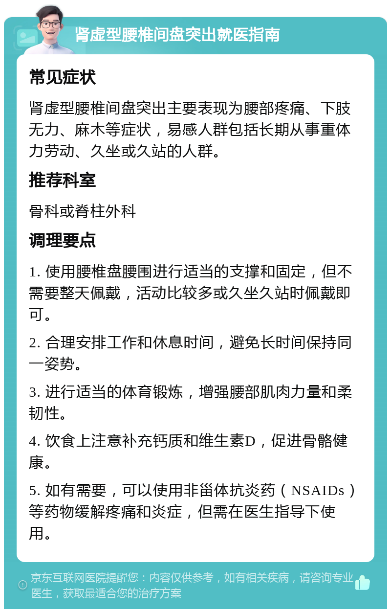 肾虚型腰椎间盘突出就医指南 常见症状 肾虚型腰椎间盘突出主要表现为腰部疼痛、下肢无力、麻木等症状，易感人群包括长期从事重体力劳动、久坐或久站的人群。 推荐科室 骨科或脊柱外科 调理要点 1. 使用腰椎盘腰围进行适当的支撑和固定，但不需要整天佩戴，活动比较多或久坐久站时佩戴即可。 2. 合理安排工作和休息时间，避免长时间保持同一姿势。 3. 进行适当的体育锻炼，增强腰部肌肉力量和柔韧性。 4. 饮食上注意补充钙质和维生素D，促进骨骼健康。 5. 如有需要，可以使用非甾体抗炎药（NSAIDs）等药物缓解疼痛和炎症，但需在医生指导下使用。