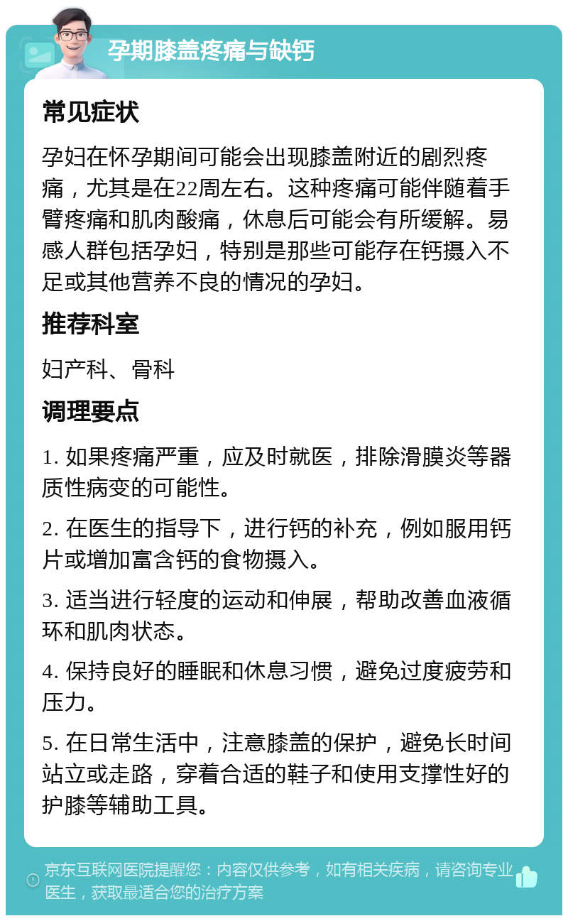 孕期膝盖疼痛与缺钙 常见症状 孕妇在怀孕期间可能会出现膝盖附近的剧烈疼痛，尤其是在22周左右。这种疼痛可能伴随着手臂疼痛和肌肉酸痛，休息后可能会有所缓解。易感人群包括孕妇，特别是那些可能存在钙摄入不足或其他营养不良的情况的孕妇。 推荐科室 妇产科、骨科 调理要点 1. 如果疼痛严重，应及时就医，排除滑膜炎等器质性病变的可能性。 2. 在医生的指导下，进行钙的补充，例如服用钙片或增加富含钙的食物摄入。 3. 适当进行轻度的运动和伸展，帮助改善血液循环和肌肉状态。 4. 保持良好的睡眠和休息习惯，避免过度疲劳和压力。 5. 在日常生活中，注意膝盖的保护，避免长时间站立或走路，穿着合适的鞋子和使用支撑性好的护膝等辅助工具。