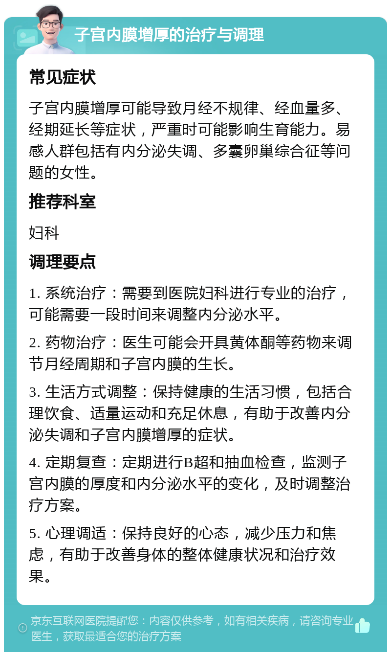 子宫内膜增厚的治疗与调理 常见症状 子宫内膜增厚可能导致月经不规律、经血量多、经期延长等症状，严重时可能影响生育能力。易感人群包括有内分泌失调、多囊卵巢综合征等问题的女性。 推荐科室 妇科 调理要点 1. 系统治疗：需要到医院妇科进行专业的治疗，可能需要一段时间来调整内分泌水平。 2. 药物治疗：医生可能会开具黄体酮等药物来调节月经周期和子宫内膜的生长。 3. 生活方式调整：保持健康的生活习惯，包括合理饮食、适量运动和充足休息，有助于改善内分泌失调和子宫内膜增厚的症状。 4. 定期复查：定期进行B超和抽血检查，监测子宫内膜的厚度和内分泌水平的变化，及时调整治疗方案。 5. 心理调适：保持良好的心态，减少压力和焦虑，有助于改善身体的整体健康状况和治疗效果。