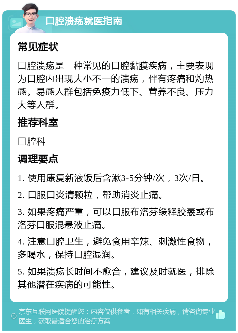 口腔溃疡就医指南 常见症状 口腔溃疡是一种常见的口腔黏膜疾病，主要表现为口腔内出现大小不一的溃疡，伴有疼痛和灼热感。易感人群包括免疫力低下、营养不良、压力大等人群。 推荐科室 口腔科 调理要点 1. 使用康复新液饭后含漱3-5分钟/次，3次/日。 2. 口服口炎清颗粒，帮助消炎止痛。 3. 如果疼痛严重，可以口服布洛芬缓释胶囊或布洛芬口服混悬液止痛。 4. 注意口腔卫生，避免食用辛辣、刺激性食物，多喝水，保持口腔湿润。 5. 如果溃疡长时间不愈合，建议及时就医，排除其他潜在疾病的可能性。