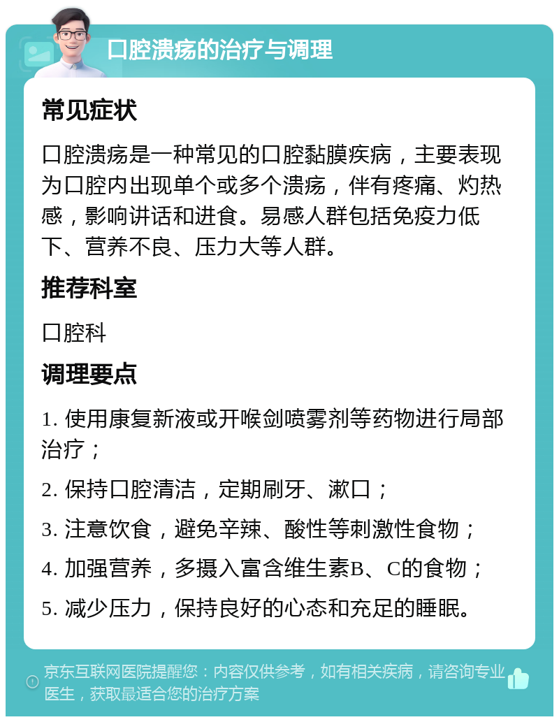 口腔溃疡的治疗与调理 常见症状 口腔溃疡是一种常见的口腔黏膜疾病，主要表现为口腔内出现单个或多个溃疡，伴有疼痛、灼热感，影响讲话和进食。易感人群包括免疫力低下、营养不良、压力大等人群。 推荐科室 口腔科 调理要点 1. 使用康复新液或开喉剑喷雾剂等药物进行局部治疗； 2. 保持口腔清洁，定期刷牙、漱口； 3. 注意饮食，避免辛辣、酸性等刺激性食物； 4. 加强营养，多摄入富含维生素B、C的食物； 5. 减少压力，保持良好的心态和充足的睡眠。