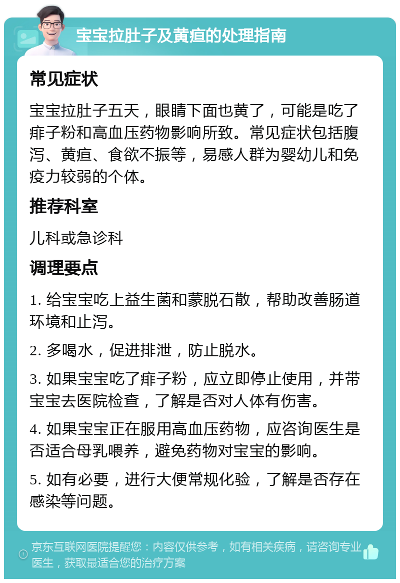 宝宝拉肚子及黄疸的处理指南 常见症状 宝宝拉肚子五天，眼睛下面也黄了，可能是吃了痱子粉和高血压药物影响所致。常见症状包括腹泻、黄疸、食欲不振等，易感人群为婴幼儿和免疫力较弱的个体。 推荐科室 儿科或急诊科 调理要点 1. 给宝宝吃上益生菌和蒙脱石散，帮助改善肠道环境和止泻。 2. 多喝水，促进排泄，防止脱水。 3. 如果宝宝吃了痱子粉，应立即停止使用，并带宝宝去医院检查，了解是否对人体有伤害。 4. 如果宝宝正在服用高血压药物，应咨询医生是否适合母乳喂养，避免药物对宝宝的影响。 5. 如有必要，进行大便常规化验，了解是否存在感染等问题。