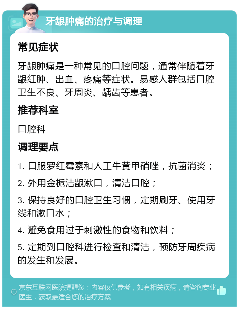 牙龈肿痛的治疗与调理 常见症状 牙龈肿痛是一种常见的口腔问题，通常伴随着牙龈红肿、出血、疼痛等症状。易感人群包括口腔卫生不良、牙周炎、龋齿等患者。 推荐科室 口腔科 调理要点 1. 口服罗红霉素和人工牛黄甲硝唑，抗菌消炎； 2. 外用金栀洁龈漱口，清洁口腔； 3. 保持良好的口腔卫生习惯，定期刷牙、使用牙线和漱口水； 4. 避免食用过于刺激性的食物和饮料； 5. 定期到口腔科进行检查和清洁，预防牙周疾病的发生和发展。