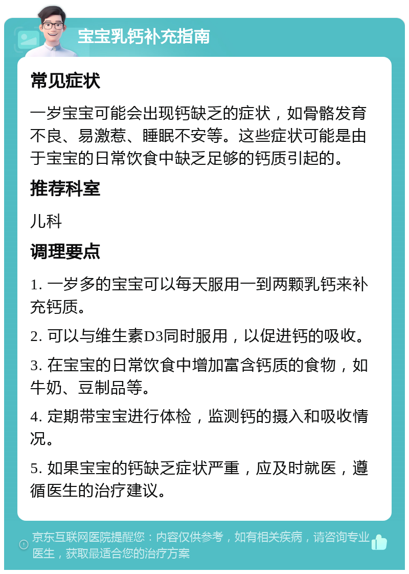 宝宝乳钙补充指南 常见症状 一岁宝宝可能会出现钙缺乏的症状，如骨骼发育不良、易激惹、睡眠不安等。这些症状可能是由于宝宝的日常饮食中缺乏足够的钙质引起的。 推荐科室 儿科 调理要点 1. 一岁多的宝宝可以每天服用一到两颗乳钙来补充钙质。 2. 可以与维生素D3同时服用，以促进钙的吸收。 3. 在宝宝的日常饮食中增加富含钙质的食物，如牛奶、豆制品等。 4. 定期带宝宝进行体检，监测钙的摄入和吸收情况。 5. 如果宝宝的钙缺乏症状严重，应及时就医，遵循医生的治疗建议。