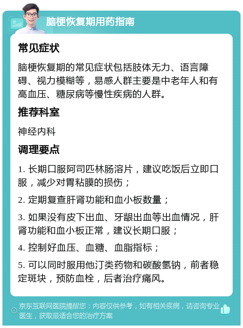 脑梗恢复期用药指南 常见症状 脑梗恢复期的常见症状包括肢体无力、语言障碍、视力模糊等，易感人群主要是中老年人和有高血压、糖尿病等慢性疾病的人群。 推荐科室 神经内科 调理要点 1. 长期口服阿司匹林肠溶片，建议吃饭后立即口服，减少对胃粘膜的损伤； 2. 定期复查肝肾功能和血小板数量； 3. 如果没有皮下出血、牙龈出血等出血情况，肝肾功能和血小板正常，建议长期口服； 4. 控制好血压、血糖、血脂指标； 5. 可以同时服用他汀类药物和碳酸氢钠，前者稳定斑块，预防血栓，后者治疗痛风。