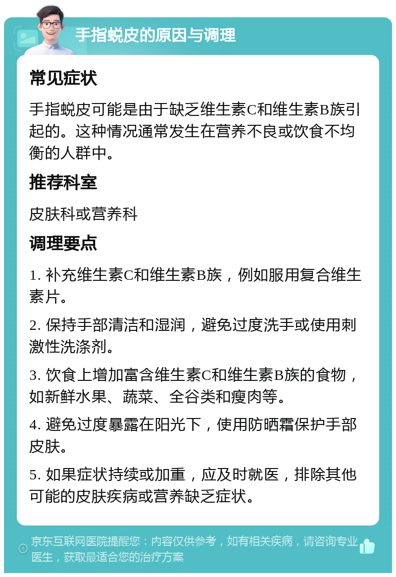 手指蜕皮的原因与调理 常见症状 手指蜕皮可能是由于缺乏维生素C和维生素B族引起的。这种情况通常发生在营养不良或饮食不均衡的人群中。 推荐科室 皮肤科或营养科 调理要点 1. 补充维生素C和维生素B族，例如服用复合维生素片。 2. 保持手部清洁和湿润，避免过度洗手或使用刺激性洗涤剂。 3. 饮食上增加富含维生素C和维生素B族的食物，如新鲜水果、蔬菜、全谷类和瘦肉等。 4. 避免过度暴露在阳光下，使用防晒霜保护手部皮肤。 5. 如果症状持续或加重，应及时就医，排除其他可能的皮肤疾病或营养缺乏症状。