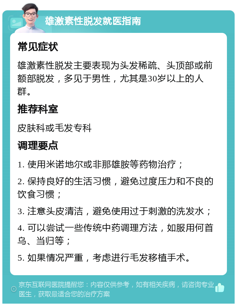 雄激素性脱发就医指南 常见症状 雄激素性脱发主要表现为头发稀疏、头顶部或前额部脱发，多见于男性，尤其是30岁以上的人群。 推荐科室 皮肤科或毛发专科 调理要点 1. 使用米诺地尔或非那雄胺等药物治疗； 2. 保持良好的生活习惯，避免过度压力和不良的饮食习惯； 3. 注意头皮清洁，避免使用过于刺激的洗发水； 4. 可以尝试一些传统中药调理方法，如服用何首乌、当归等； 5. 如果情况严重，考虑进行毛发移植手术。