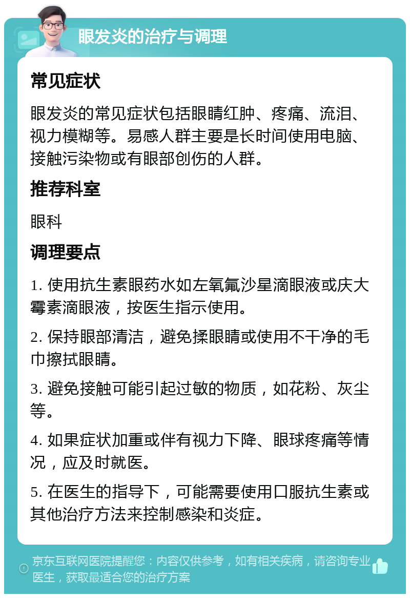 眼发炎的治疗与调理 常见症状 眼发炎的常见症状包括眼睛红肿、疼痛、流泪、视力模糊等。易感人群主要是长时间使用电脑、接触污染物或有眼部创伤的人群。 推荐科室 眼科 调理要点 1. 使用抗生素眼药水如左氧氟沙星滴眼液或庆大霉素滴眼液，按医生指示使用。 2. 保持眼部清洁，避免揉眼睛或使用不干净的毛巾擦拭眼睛。 3. 避免接触可能引起过敏的物质，如花粉、灰尘等。 4. 如果症状加重或伴有视力下降、眼球疼痛等情况，应及时就医。 5. 在医生的指导下，可能需要使用口服抗生素或其他治疗方法来控制感染和炎症。