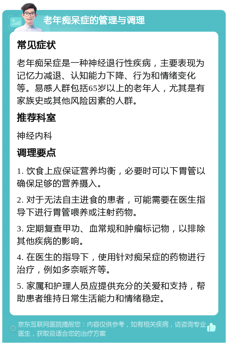 老年痴呆症的管理与调理 常见症状 老年痴呆症是一种神经退行性疾病，主要表现为记忆力减退、认知能力下降、行为和情绪变化等。易感人群包括65岁以上的老年人，尤其是有家族史或其他风险因素的人群。 推荐科室 神经内科 调理要点 1. 饮食上应保证营养均衡，必要时可以下胃管以确保足够的营养摄入。 2. 对于无法自主进食的患者，可能需要在医生指导下进行胃管喂养或注射药物。 3. 定期复查甲功、血常规和肿瘤标记物，以排除其他疾病的影响。 4. 在医生的指导下，使用针对痴呆症的药物进行治疗，例如多奈哌齐等。 5. 家属和护理人员应提供充分的关爱和支持，帮助患者维持日常生活能力和情绪稳定。