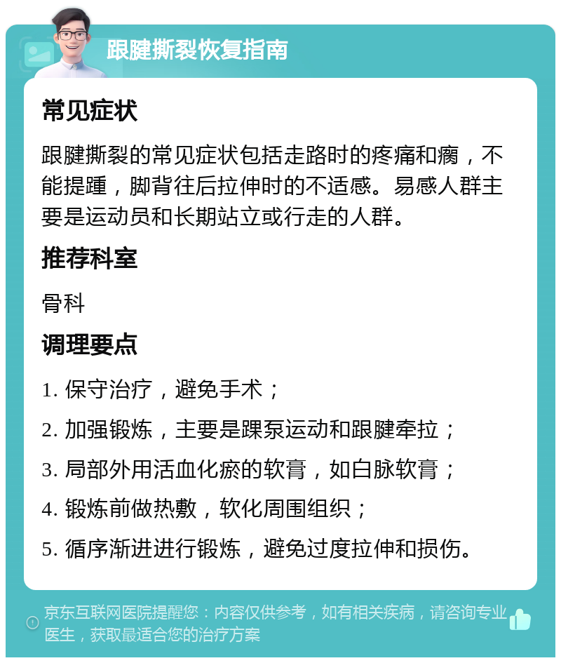 跟腱撕裂恢复指南 常见症状 跟腱撕裂的常见症状包括走路时的疼痛和瘸，不能提踵，脚背往后拉伸时的不适感。易感人群主要是运动员和长期站立或行走的人群。 推荐科室 骨科 调理要点 1. 保守治疗，避免手术； 2. 加强锻炼，主要是踝泵运动和跟腱牵拉； 3. 局部外用活血化瘀的软膏，如白脉软膏； 4. 锻炼前做热敷，软化周围组织； 5. 循序渐进进行锻炼，避免过度拉伸和损伤。