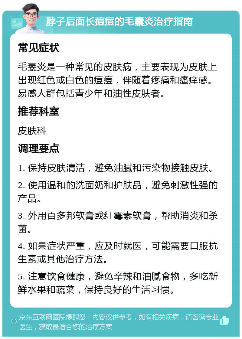 脖子后面长痘痘的毛囊炎治疗指南 常见症状 毛囊炎是一种常见的皮肤病，主要表现为皮肤上出现红色或白色的痘痘，伴随着疼痛和瘙痒感。易感人群包括青少年和油性皮肤者。 推荐科室 皮肤科 调理要点 1. 保持皮肤清洁，避免油腻和污染物接触皮肤。 2. 使用温和的洗面奶和护肤品，避免刺激性强的产品。 3. 外用百多邦软膏或红霉素软膏，帮助消炎和杀菌。 4. 如果症状严重，应及时就医，可能需要口服抗生素或其他治疗方法。 5. 注意饮食健康，避免辛辣和油腻食物，多吃新鲜水果和蔬菜，保持良好的生活习惯。