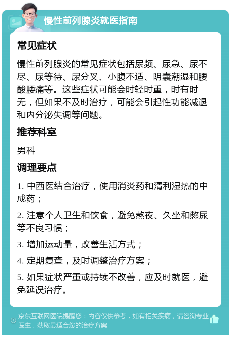 慢性前列腺炎就医指南 常见症状 慢性前列腺炎的常见症状包括尿频、尿急、尿不尽、尿等待、尿分叉、小腹不适、阴囊潮湿和腰酸腰痛等。这些症状可能会时轻时重，时有时无，但如果不及时治疗，可能会引起性功能减退和内分泌失调等问题。 推荐科室 男科 调理要点 1. 中西医结合治疗，使用消炎药和清利湿热的中成药； 2. 注意个人卫生和饮食，避免熬夜、久坐和憋尿等不良习惯； 3. 增加运动量，改善生活方式； 4. 定期复查，及时调整治疗方案； 5. 如果症状严重或持续不改善，应及时就医，避免延误治疗。