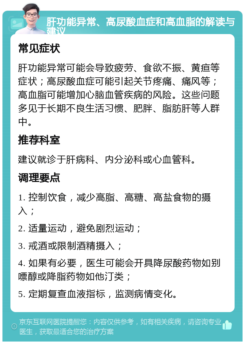 肝功能异常、高尿酸血症和高血脂的解读与建议 常见症状 肝功能异常可能会导致疲劳、食欲不振、黄疸等症状；高尿酸血症可能引起关节疼痛、痛风等；高血脂可能增加心脑血管疾病的风险。这些问题多见于长期不良生活习惯、肥胖、脂肪肝等人群中。 推荐科室 建议就诊于肝病科、内分泌科或心血管科。 调理要点 1. 控制饮食，减少高脂、高糖、高盐食物的摄入； 2. 适量运动，避免剧烈运动； 3. 戒酒或限制酒精摄入； 4. 如果有必要，医生可能会开具降尿酸药物如别嘌醇或降脂药物如他汀类； 5. 定期复查血液指标，监测病情变化。