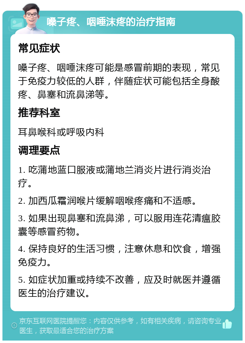 嗓子疼、咽唾沫疼的治疗指南 常见症状 嗓子疼、咽唾沫疼可能是感冒前期的表现，常见于免疫力较低的人群，伴随症状可能包括全身酸疼、鼻塞和流鼻涕等。 推荐科室 耳鼻喉科或呼吸内科 调理要点 1. 吃蒲地蓝口服液或蒲地兰消炎片进行消炎治疗。 2. 加西瓜霜润喉片缓解咽喉疼痛和不适感。 3. 如果出现鼻塞和流鼻涕，可以服用连花清瘟胶囊等感冒药物。 4. 保持良好的生活习惯，注意休息和饮食，增强免疫力。 5. 如症状加重或持续不改善，应及时就医并遵循医生的治疗建议。