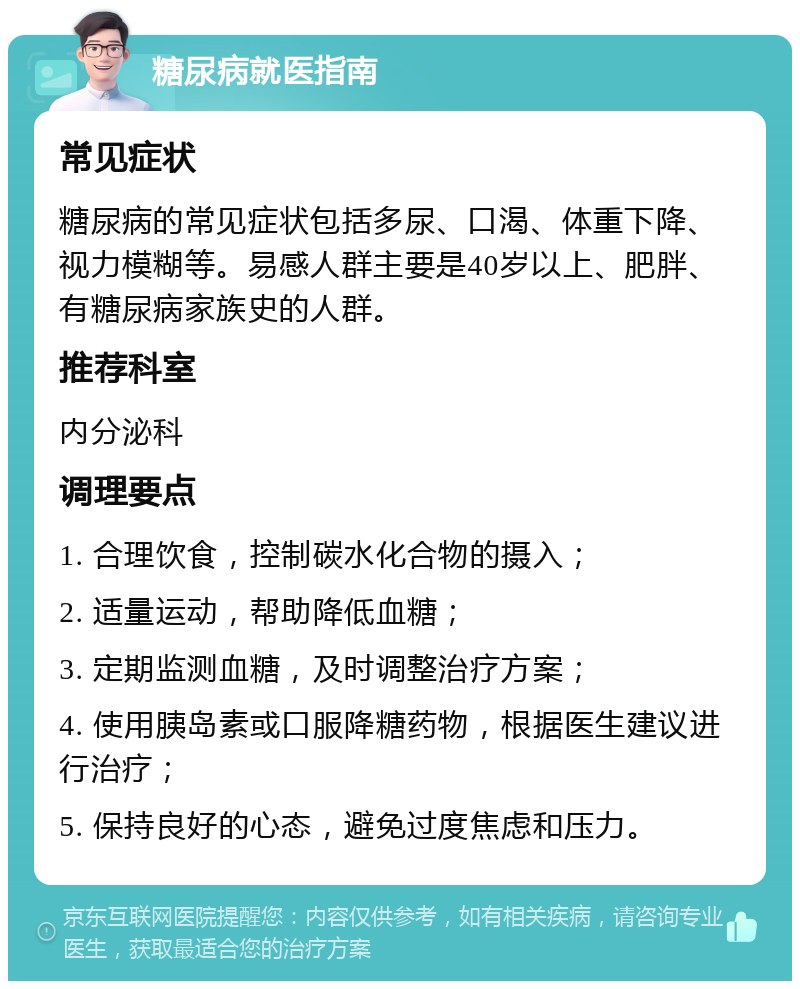 糖尿病就医指南 常见症状 糖尿病的常见症状包括多尿、口渴、体重下降、视力模糊等。易感人群主要是40岁以上、肥胖、有糖尿病家族史的人群。 推荐科室 内分泌科 调理要点 1. 合理饮食，控制碳水化合物的摄入； 2. 适量运动，帮助降低血糖； 3. 定期监测血糖，及时调整治疗方案； 4. 使用胰岛素或口服降糖药物，根据医生建议进行治疗； 5. 保持良好的心态，避免过度焦虑和压力。