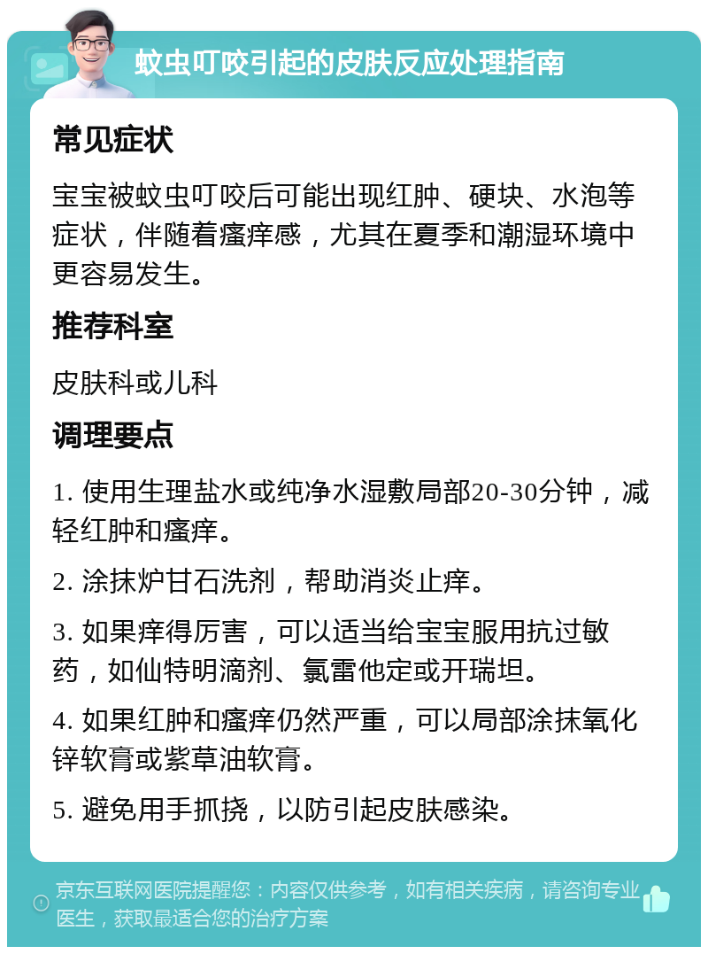 蚊虫叮咬引起的皮肤反应处理指南 常见症状 宝宝被蚊虫叮咬后可能出现红肿、硬块、水泡等症状，伴随着瘙痒感，尤其在夏季和潮湿环境中更容易发生。 推荐科室 皮肤科或儿科 调理要点 1. 使用生理盐水或纯净水湿敷局部20-30分钟，减轻红肿和瘙痒。 2. 涂抹炉甘石洗剂，帮助消炎止痒。 3. 如果痒得厉害，可以适当给宝宝服用抗过敏药，如仙特明滴剂、氯雷他定或开瑞坦。 4. 如果红肿和瘙痒仍然严重，可以局部涂抹氧化锌软膏或紫草油软膏。 5. 避免用手抓挠，以防引起皮肤感染。