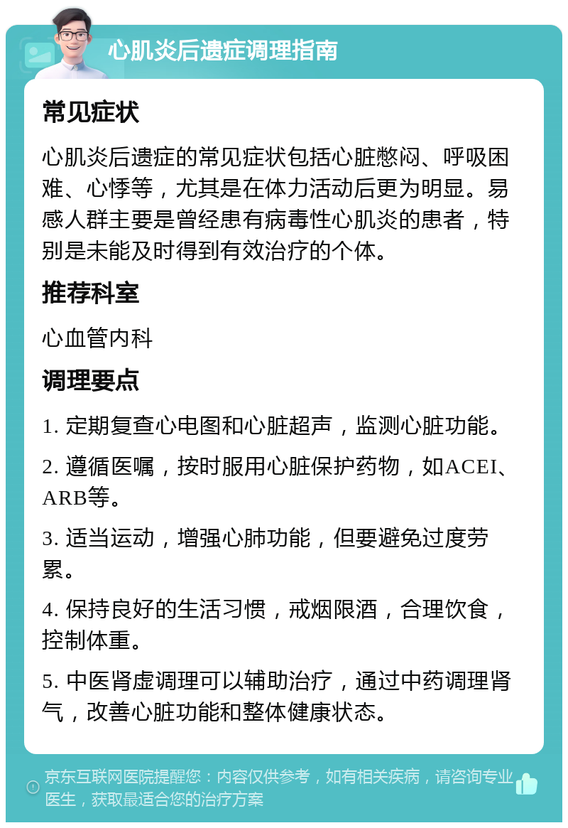 心肌炎后遗症调理指南 常见症状 心肌炎后遗症的常见症状包括心脏憋闷、呼吸困难、心悸等，尤其是在体力活动后更为明显。易感人群主要是曾经患有病毒性心肌炎的患者，特别是未能及时得到有效治疗的个体。 推荐科室 心血管内科 调理要点 1. 定期复查心电图和心脏超声，监测心脏功能。 2. 遵循医嘱，按时服用心脏保护药物，如ACEI、ARB等。 3. 适当运动，增强心肺功能，但要避免过度劳累。 4. 保持良好的生活习惯，戒烟限酒，合理饮食，控制体重。 5. 中医肾虚调理可以辅助治疗，通过中药调理肾气，改善心脏功能和整体健康状态。