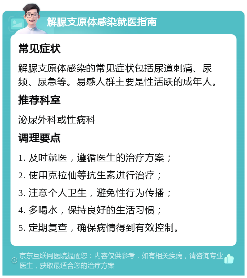 解脲支原体感染就医指南 常见症状 解脲支原体感染的常见症状包括尿道刺痛、尿频、尿急等。易感人群主要是性活跃的成年人。 推荐科室 泌尿外科或性病科 调理要点 1. 及时就医，遵循医生的治疗方案； 2. 使用克拉仙等抗生素进行治疗； 3. 注意个人卫生，避免性行为传播； 4. 多喝水，保持良好的生活习惯； 5. 定期复查，确保病情得到有效控制。