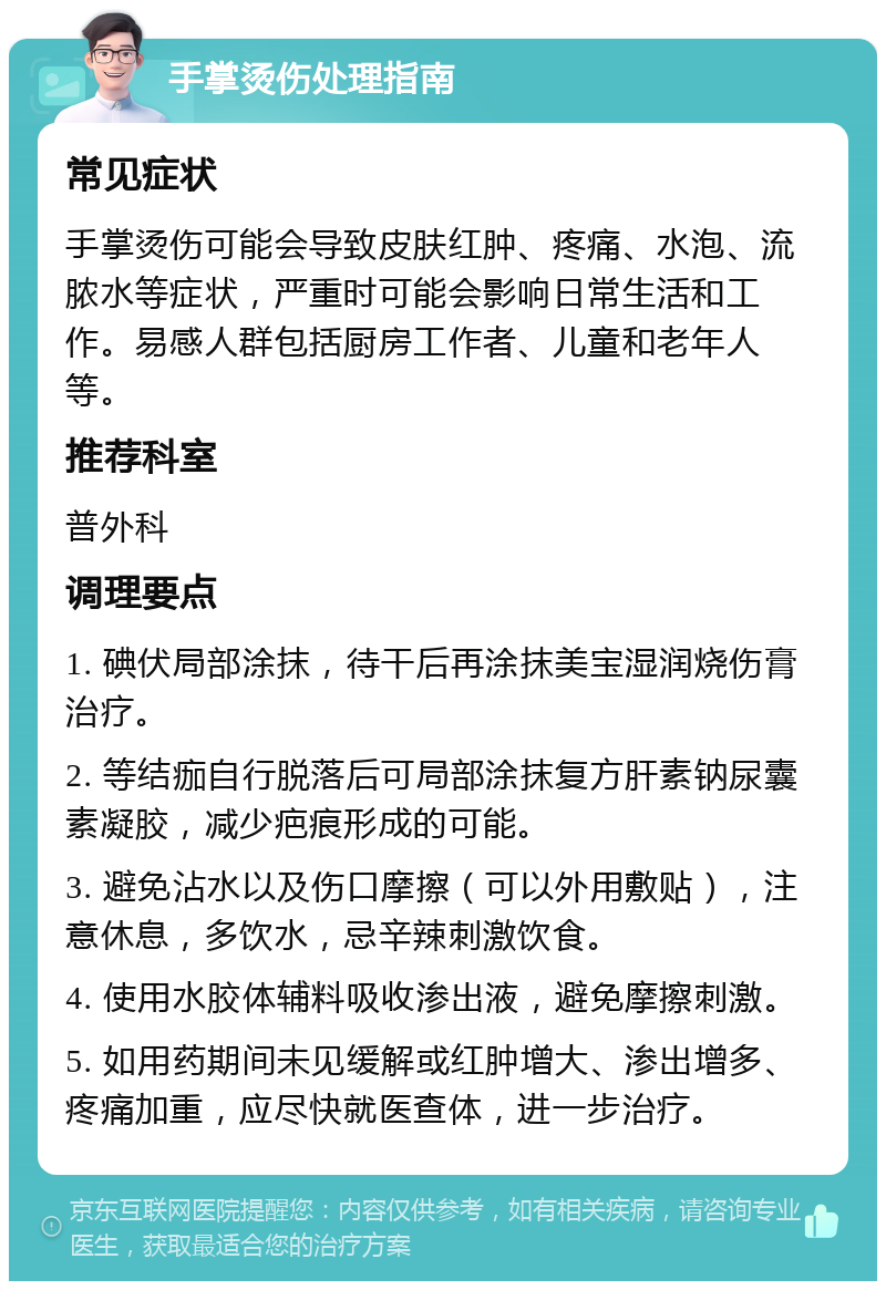 手掌烫伤处理指南 常见症状 手掌烫伤可能会导致皮肤红肿、疼痛、水泡、流脓水等症状，严重时可能会影响日常生活和工作。易感人群包括厨房工作者、儿童和老年人等。 推荐科室 普外科 调理要点 1. 碘伏局部涂抹，待干后再涂抹美宝湿润烧伤膏治疗。 2. 等结痂自行脱落后可局部涂抹复方肝素钠尿囊素凝胶，减少疤痕形成的可能。 3. 避免沾水以及伤口摩擦（可以外用敷贴），注意休息，多饮水，忌辛辣刺激饮食。 4. 使用水胶体辅料吸收渗出液，避免摩擦刺激。 5. 如用药期间未见缓解或红肿增大、渗出增多、疼痛加重，应尽快就医查体，进一步治疗。