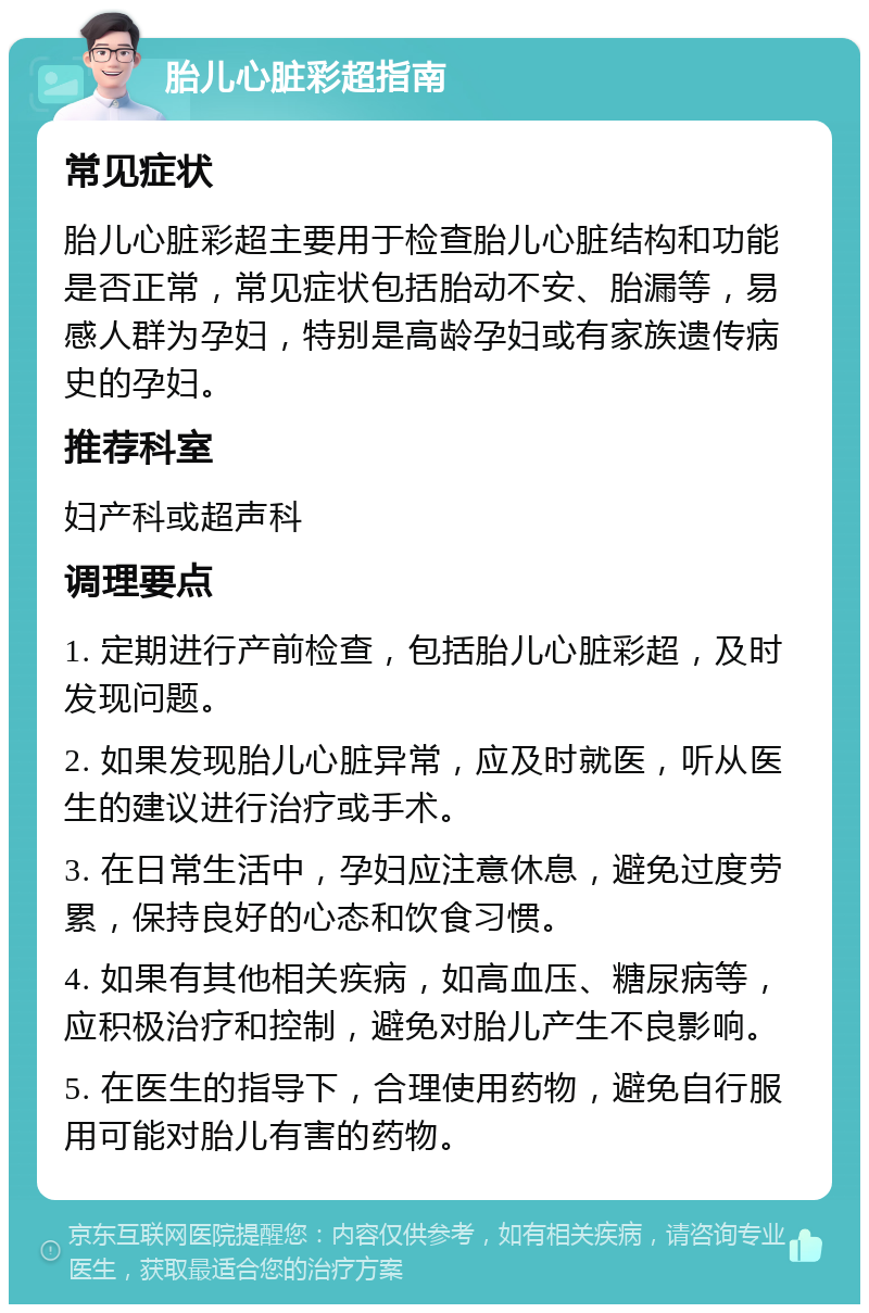 胎儿心脏彩超指南 常见症状 胎儿心脏彩超主要用于检查胎儿心脏结构和功能是否正常，常见症状包括胎动不安、胎漏等，易感人群为孕妇，特别是高龄孕妇或有家族遗传病史的孕妇。 推荐科室 妇产科或超声科 调理要点 1. 定期进行产前检查，包括胎儿心脏彩超，及时发现问题。 2. 如果发现胎儿心脏异常，应及时就医，听从医生的建议进行治疗或手术。 3. 在日常生活中，孕妇应注意休息，避免过度劳累，保持良好的心态和饮食习惯。 4. 如果有其他相关疾病，如高血压、糖尿病等，应积极治疗和控制，避免对胎儿产生不良影响。 5. 在医生的指导下，合理使用药物，避免自行服用可能对胎儿有害的药物。