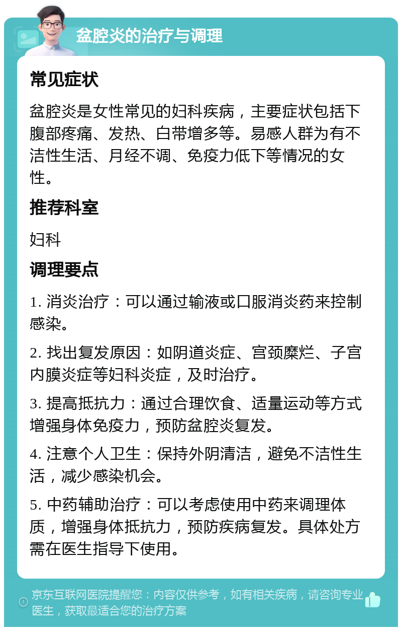 盆腔炎的治疗与调理 常见症状 盆腔炎是女性常见的妇科疾病，主要症状包括下腹部疼痛、发热、白带增多等。易感人群为有不洁性生活、月经不调、免疫力低下等情况的女性。 推荐科室 妇科 调理要点 1. 消炎治疗：可以通过输液或口服消炎药来控制感染。 2. 找出复发原因：如阴道炎症、宫颈糜烂、子宫内膜炎症等妇科炎症，及时治疗。 3. 提高抵抗力：通过合理饮食、适量运动等方式增强身体免疫力，预防盆腔炎复发。 4. 注意个人卫生：保持外阴清洁，避免不洁性生活，减少感染机会。 5. 中药辅助治疗：可以考虑使用中药来调理体质，增强身体抵抗力，预防疾病复发。具体处方需在医生指导下使用。