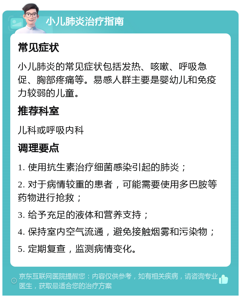 小儿肺炎治疗指南 常见症状 小儿肺炎的常见症状包括发热、咳嗽、呼吸急促、胸部疼痛等。易感人群主要是婴幼儿和免疫力较弱的儿童。 推荐科室 儿科或呼吸内科 调理要点 1. 使用抗生素治疗细菌感染引起的肺炎； 2. 对于病情较重的患者，可能需要使用多巴胺等药物进行抢救； 3. 给予充足的液体和营养支持； 4. 保持室内空气流通，避免接触烟雾和污染物； 5. 定期复查，监测病情变化。