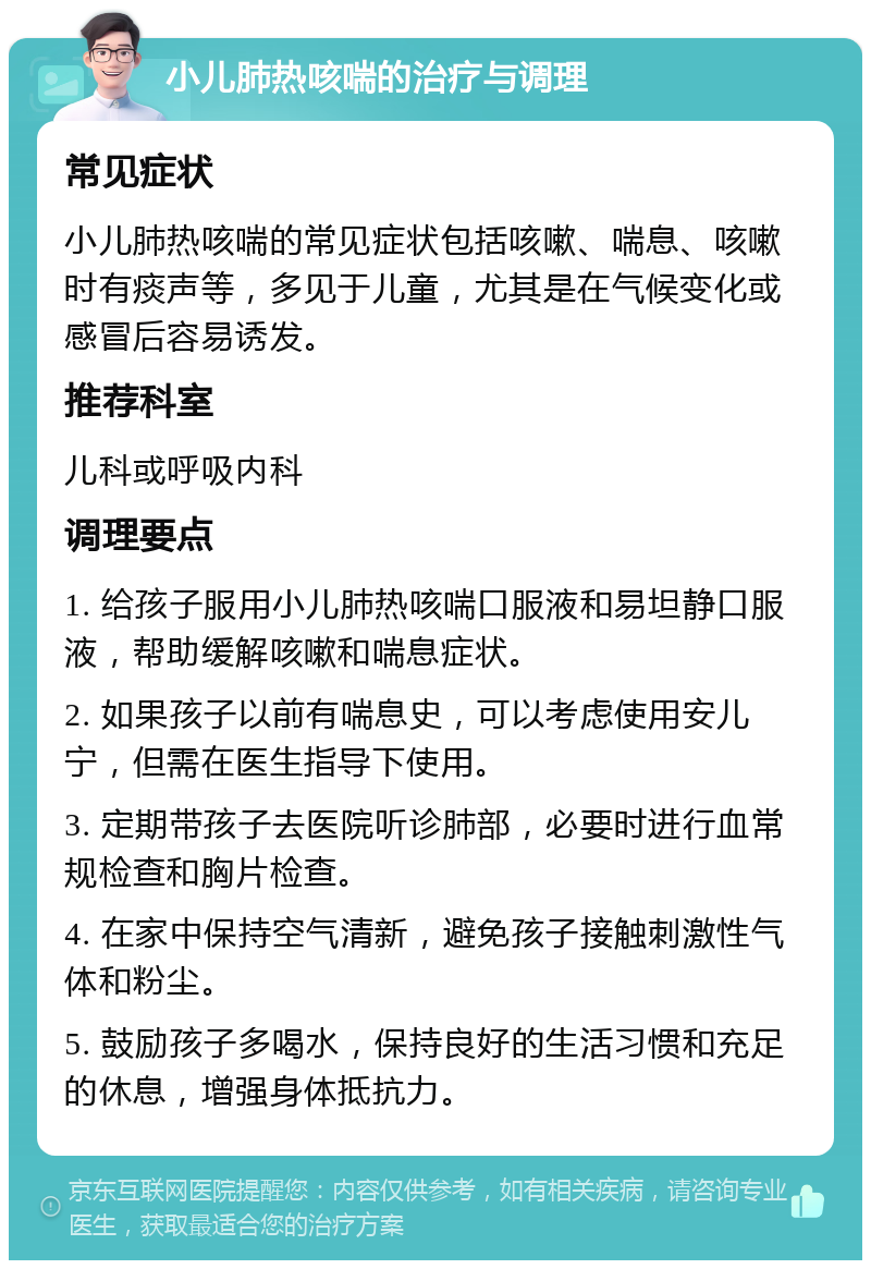 小儿肺热咳喘的治疗与调理 常见症状 小儿肺热咳喘的常见症状包括咳嗽、喘息、咳嗽时有痰声等，多见于儿童，尤其是在气候变化或感冒后容易诱发。 推荐科室 儿科或呼吸内科 调理要点 1. 给孩子服用小儿肺热咳喘口服液和易坦静口服液，帮助缓解咳嗽和喘息症状。 2. 如果孩子以前有喘息史，可以考虑使用安儿宁，但需在医生指导下使用。 3. 定期带孩子去医院听诊肺部，必要时进行血常规检查和胸片检查。 4. 在家中保持空气清新，避免孩子接触刺激性气体和粉尘。 5. 鼓励孩子多喝水，保持良好的生活习惯和充足的休息，增强身体抵抗力。