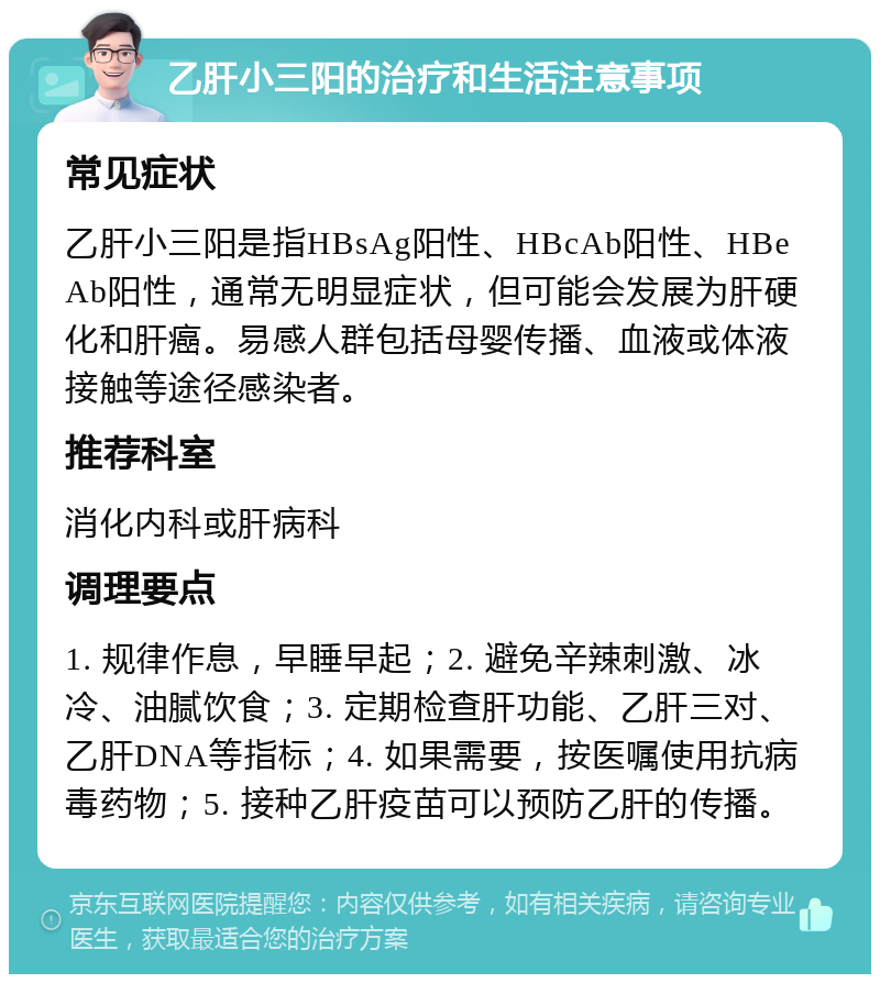 乙肝小三阳的治疗和生活注意事项 常见症状 乙肝小三阳是指HBsAg阳性、HBcAb阳性、HBeAb阳性，通常无明显症状，但可能会发展为肝硬化和肝癌。易感人群包括母婴传播、血液或体液接触等途径感染者。 推荐科室 消化内科或肝病科 调理要点 1. 规律作息，早睡早起；2. 避免辛辣刺激、冰冷、油腻饮食；3. 定期检查肝功能、乙肝三对、乙肝DNA等指标；4. 如果需要，按医嘱使用抗病毒药物；5. 接种乙肝疫苗可以预防乙肝的传播。