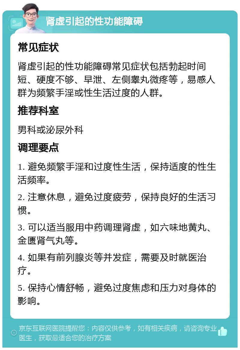 肾虚引起的性功能障碍 常见症状 肾虚引起的性功能障碍常见症状包括勃起时间短、硬度不够、早泄、左侧睾丸微疼等，易感人群为频繁手淫或性生活过度的人群。 推荐科室 男科或泌尿外科 调理要点 1. 避免频繁手淫和过度性生活，保持适度的性生活频率。 2. 注意休息，避免过度疲劳，保持良好的生活习惯。 3. 可以适当服用中药调理肾虚，如六味地黄丸、金匮肾气丸等。 4. 如果有前列腺炎等并发症，需要及时就医治疗。 5. 保持心情舒畅，避免过度焦虑和压力对身体的影响。