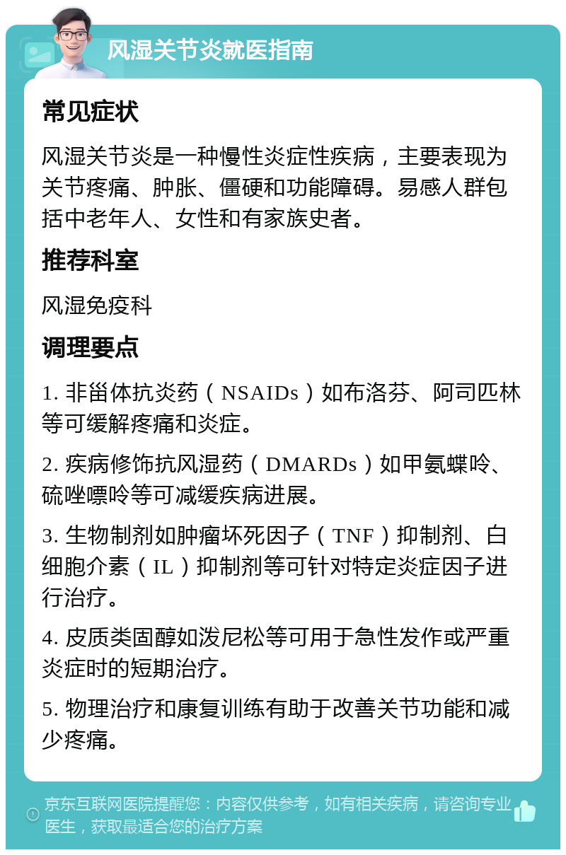 风湿关节炎就医指南 常见症状 风湿关节炎是一种慢性炎症性疾病，主要表现为关节疼痛、肿胀、僵硬和功能障碍。易感人群包括中老年人、女性和有家族史者。 推荐科室 风湿免疫科 调理要点 1. 非甾体抗炎药（NSAIDs）如布洛芬、阿司匹林等可缓解疼痛和炎症。 2. 疾病修饰抗风湿药（DMARDs）如甲氨蝶呤、硫唑嘌呤等可减缓疾病进展。 3. 生物制剂如肿瘤坏死因子（TNF）抑制剂、白细胞介素（IL）抑制剂等可针对特定炎症因子进行治疗。 4. 皮质类固醇如泼尼松等可用于急性发作或严重炎症时的短期治疗。 5. 物理治疗和康复训练有助于改善关节功能和减少疼痛。