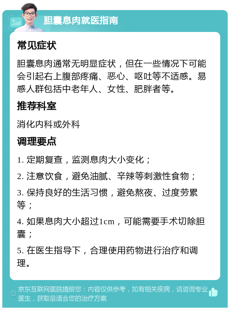 胆囊息肉就医指南 常见症状 胆囊息肉通常无明显症状，但在一些情况下可能会引起右上腹部疼痛、恶心、呕吐等不适感。易感人群包括中老年人、女性、肥胖者等。 推荐科室 消化内科或外科 调理要点 1. 定期复查，监测息肉大小变化； 2. 注意饮食，避免油腻、辛辣等刺激性食物； 3. 保持良好的生活习惯，避免熬夜、过度劳累等； 4. 如果息肉大小超过1cm，可能需要手术切除胆囊； 5. 在医生指导下，合理使用药物进行治疗和调理。